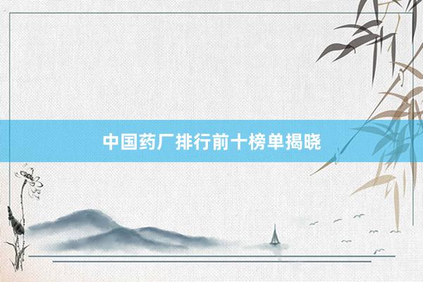 中国药厂排行前十榜单揭晓